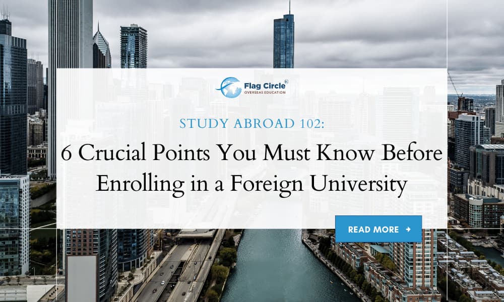 Embarking on a journey to study abroad is a life-changing decision that requires careful planning and consideration. With numerous options and factors to weigh, it’s easy to feel overwhelmed. To help you navigate this exciting yet complex process, here are six crucial points you must know before enrolling in a foreign university. 1. Research Your Destination Before you commit to studying abroad, it’s essential to thoroughly research your destination country. Look into the country’s culture, lifestyle, cost of living, and climate. Understanding these aspects will help you prepare for the transition and ensure that you can adapt to your new environment. Culture: Get familiar with the local customs, traditions, and social norms to avoid culture shock. Cost of Living: Calculate the expected expenses, including accommodation, food, transportation, and leisure activities. Climate: Consider how the weather might affect your daily life and personal comfort. 2. Evaluate the University’s Reputation and Accreditation Choosing the right university is paramount to your academic and professional success. Investigate the reputation and accreditation of potential universities to ensure they meet your educational standards and career aspirations. Reputation: Look for rankings, student reviews, and testimonials to gauge the university’s prestige and quality of education. Accreditation: Verify that the university is recognized by relevant educational authorities and professional bodies in your field of study. 3. Understand the Admission Requirements Each university and program may have different admission requirements. It’s crucial to understand these prerequisites and ensure you meet them before applying. Academic Qualifications: Check the minimum academic qualifications required for your desired program. Language Proficiency: Most universities require proof of proficiency in the language of instruction, such as IELTS or TOEFL scores for English-taught programs. Additional Tests: Some programs may require standardized test scores like the SAT, GRE, or GMAT. 4. Consider Financial Aspects Studying abroad can be expensive, so it’s essential to consider all financial aspects and plan accordingly. Tuition Fees: Compare tuition fees across different universities and programs to find one that fits your budget. Scholarships and Financial Aid: Explore scholarship opportunities, grants, and financial aid options to help cover the costs of your education. Living Expenses: Estimate your monthly living expenses and create a budget to manage your finances effectively. 5. Plan for Accommodation Finding suitable accommodation is a crucial part of your study abroad experience. Your living environment can significantly impact your comfort and well-being. University Housing: Many universities offer on-campus housing, which can provide convenience and a sense of community. Off-Campus Housing: Research off-campus housing options, including apartments, shared houses, and homestays. Safety and Proximity: Ensure your accommodation is safe and close to your university to reduce commuting time and costs. 6. Prepare for Cultural and Social Integration Adjusting to a new culture and social environment can be challenging but rewarding. Preparing for cultural and social integration will enhance your experience of Studying Abroad. Language Skills: Improve your language skills to communicate effectively and build relationships with locals and fellow students. Cultural Awareness: Attend orientation sessions, cultural events, and join student clubs to immerse yourself in the local culture. Support Networks: Connect with international student organizations and support services offered by your university to help you settle in. Conclusion Studying abroad is a remarkable opportunity that offers personal growth, academic enrichment, and career advancement. By thoroughly researching your destination, evaluating universities, understanding admission requirements, considering financial aspects, planning for accommodation, and preparing for cultural integration, you can ensure a successful and fulfilling study abroad experience. At Flag Circle Overseas Education, we are committed to helping you navigate every step of this journey. Our expert advisors provide personalized guidance on university selection, application processes, scholarships, and more. Let us help you achieve your dream of studying abroad and unlock a world of opportunities. Click here to Book your FREE Counselling Session Now!